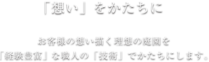 「想いをかたちに」お客様の想い描く理想の庭園を「経験豊富」な職人の「技術」でかたちにします。